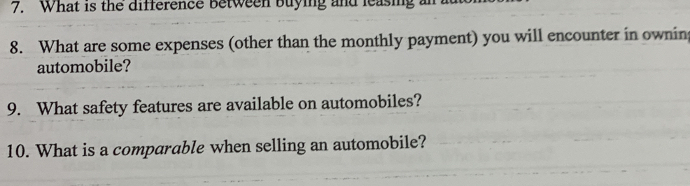 What is the difference between buying and leasing an 
8. What are some expenses (other than the monthly payment) you will encounter in owning 
automobile? 
9. What safety features are available on automobiles? 
10. What is a comparable when selling an automobile?