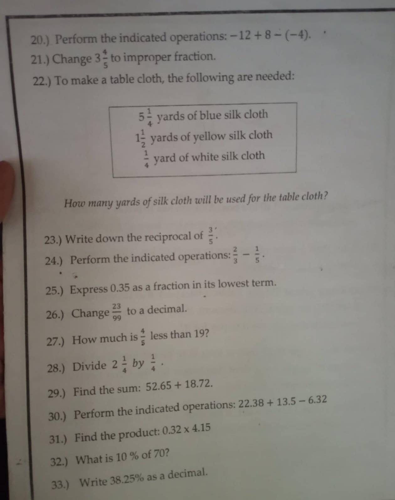 20.) Perform the indicated operations: -12+8-(-4). 
21.) Change 3 4/5  to improper fraction. 
22.) To make a table cloth, the following are needed:
5 1/4  yards of blue silk cloth
1 1/2  yards of yellow silk cloth
 1/4  yard of white silk cloth 
How many yards of silk cloth will be used for the table cloth? 
23.) Write down the reciprocal of  3/5 . 
24.) Perform the indicated operations:  2/3 - 1/5 . 
25.) Express 0.35 as a fraction in its lowest term. 
26.) Change  23/99  to a decimal. 
27.) How much is  4/5  less than 19? 
28.) Divide 2 1/4  by  1/4 ·
29.) Find the sum: 52.65+18.72. 
30.) Perform the indicated operations: 22.38+13.5-6.32
31.) Find the product: 0.32* 4.15
32.) What is 10 % of 70? 
33.) Write 38.25% as a decimal.