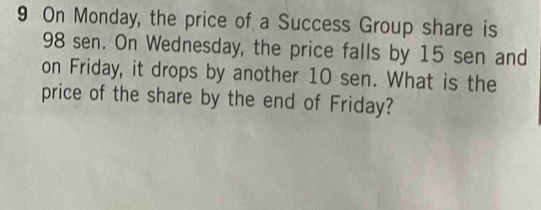 On Monday, the price of a Success Group share is
98 sen. On Wednesday, the price falls by 15 sen and 
on Friday, it drops by another 10 sen. What is the 
price of the share by the end of Friday?