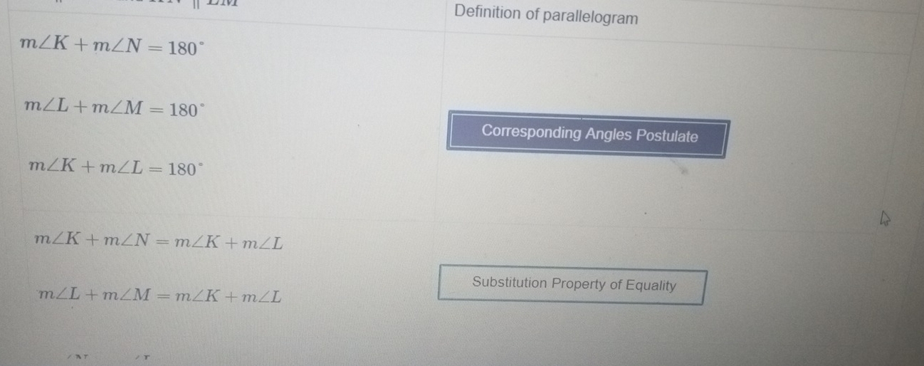 Definition of parallelogram
m∠ K+m∠ N=180°
m∠ L+m∠ M=180°
Corresponding Angles Postulate
m∠ K+m∠ L=180°
m∠ K+m∠ N=m∠ K+m∠ L
Substitution Property of Equality
m∠ L+m∠ M=m∠ K+m∠ L