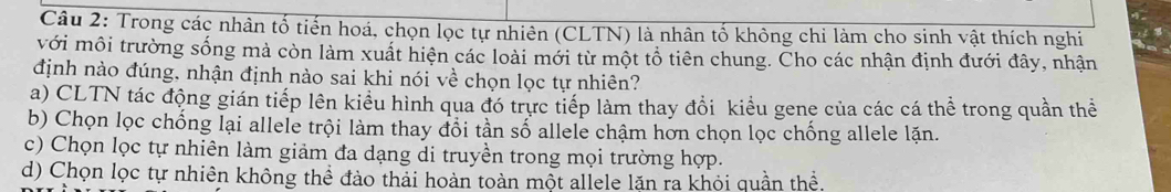 Trong các nhân tố tiến hoá, chọn lọc tự nhiên (CLTN) là nhân tố không chi làm cho sinh vật thích nghi
với môi trường sống mà còn làm xuất hiện các loài mới từ một tổ tiên chung. Cho các nhận định đưới đây, nhận
định nào đúng, nhận định nào sai khi nói về chọn lọc tự nhiên?
a) CLTN tác động gián tiếp lên kiểu hình qua đó trực tiếp làm thay đồi kiểu gene của các cá thể trong quần thể
b) Chọn lọc chống lại allele trội làm thay đổi tần số allele chậm hơn chọn lọc chống allele lặn.
c) Chọn lọc tự nhiên làm giảm đa dạng di truyền trong mọi trường hợp.
d) Chọn lọc tự nhiên không thể đào thải hoàn toàn một allele lặn ra khỏi quần thể.