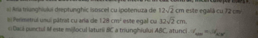 ercureste ntera
a) Aria triunghiului dreptunghic isoscel cu ipotenuza de 12sqrt(2)cm este egalã cu 72cm^2
b) Perimetrul unui pátrat cu aría de 128cm^2 este egal cu 32sqrt(2)cm. 
¢) Dacá punctul M este mijlocul laturii BC a triunghiului ABC, atunci . % _ABM=% _ACM