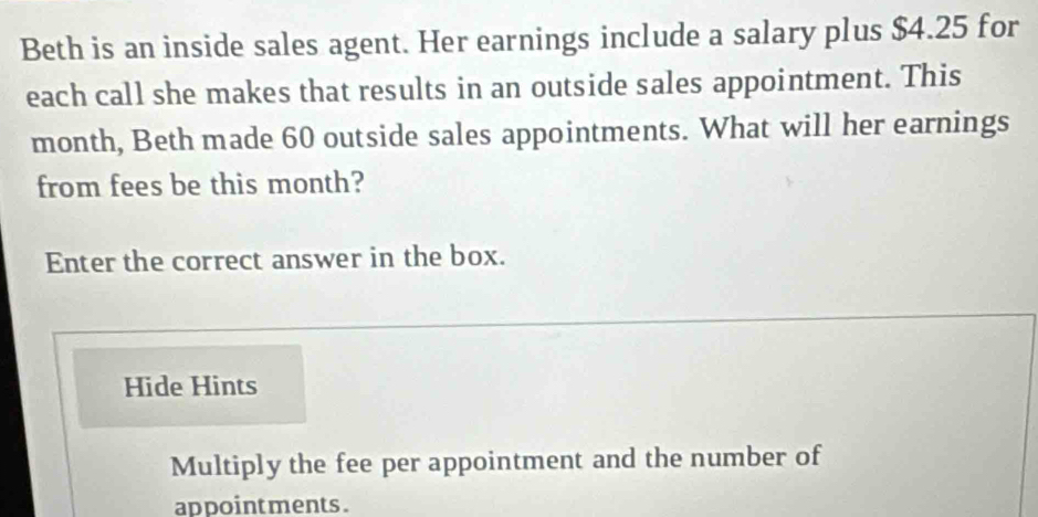 Beth is an inside sales agent. Her earnings include a salary plus $4.25 for 
each call she makes that results in an outside sales appointment. This 
month, Beth made 60 outside sales appointments. What will her earnings 
from fees be this month? 
Enter the correct answer in the box. 
Hide Hints 
Multiply the fee per appointment and the number of 
ap pointments .