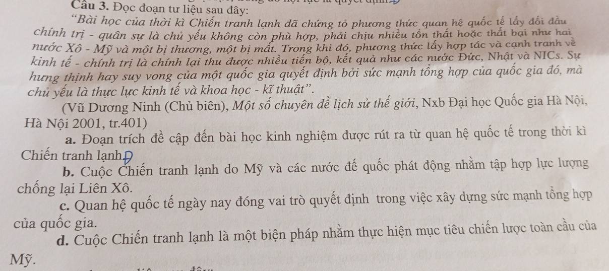 Đọc đoạn tư liệu sau đây: 
“Bài học của thời kì Chiến tranh lạnh đã chứng tỏ phương thức quan hệ quốc tế lấy đổi đầu 
chính trị - quân sự là chủ yếu không còn phù hợp, phải chịu nhiều tồn thất hoặc thất bại như hai 
nước Xô - Mỹ và một bị thương, một bị mất. Trong khi đó, phương thức lấy hợp tác và cạnh tranh về 
kinh tế - chính trị là chính lại thu được nhiều tiến bộ, kết quả như các nước Đức, Nhật và NICs. Sự 
hưng thịnh hay suy vong của một quốc gia quyết định bởi sức mạnh tổng hợp của quốc gia đó, mà 
chủ yếu là thực lực kinh tế và khoa học - kĩ thuật”. 
(Vũ Dương Ninh (Chủ biên), Một số chuyên đề lịch sử thế giới, Nxb Đại học Quốc gia Hà Nội, 
Hà Nội 2001, tr.401) 
a. Đoạn trích đề cập đến bài học kinh nghiệm được rút ra từ quan hệ quốc tế trong thời kì 
Chiến tranh lạnhĐ 
b. Cuộc Chiến tranh lạnh do Mỹ và các nước đế quốc phát động nhằm tập hợp lực lượng 
chống lại Liên Xô. 
c. Quan hệ quốc tế ngày nay đóng vai trò quyết định trong việc xây dựng sức mạnh tổng hợp 
của quốc gia. 
d. Cuộc Chiến tranh lạnh là một biện pháp nhằm thực hiện mục tiêu chiến lược toàn cầu của 
Mỹ.