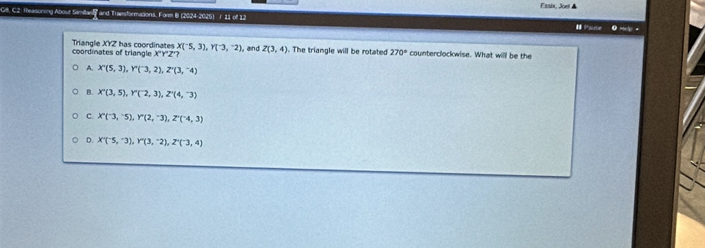 Essix, Joel ▲
G8. C2: Reasoning About Similarin and Transformations, Form B (2024-2025) / 11 of 12 # Pause 0 Hely 
Triangle XYZ has coordinates X(^-5,3), Y(^-3,^-2)
coordinates of triangle X'Y'Z'? , and Z(3,4). The triangle will be rotated 270° counterclockwise. What will be the
A. X'(5,3), Y''(^-3,2), Z'(3,^-4)
B. X'(3,5), Y''(^-2,3), Z'(4,^-3)
C X''(^-3,^-5), Y''(2,^-3), Z''(^-4,3)
D. X'(^-5,^-3), Y'(3,^-2), Z'(^-3,4)