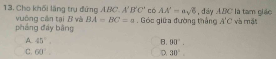 Cho khối lăng trụ đứng ABC. A'B'C' có AA'=asqrt(6) , đáy ABC là tam giác
vuông cân tại B và BA=BC=a. Góc giữa đường thắng A'C và mặt
pháng đáy bằng
A. 45°. B. 90°.
C. 60°. D. 30°.