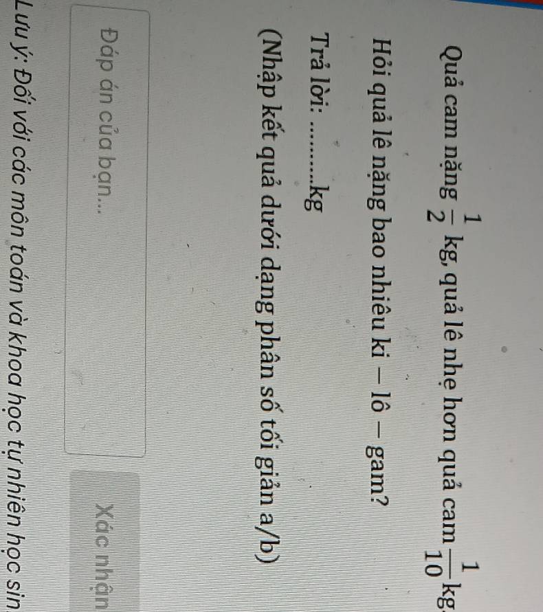 Quả cam nặng  1/2 kg;, quả lê nhẹ hơn quả cam  1/10 kg
Hỏi quả lê nặng bao nhiêu ki-1hat o- gam? 
Trả lời: _. kg
(Nhập kết quả dưới dạng phân số tối giản a/b) 
Đáp án của bạn... Xác nhận 
Lưu ý : Đối với các môn toán và khoa học tự nhiên học sin