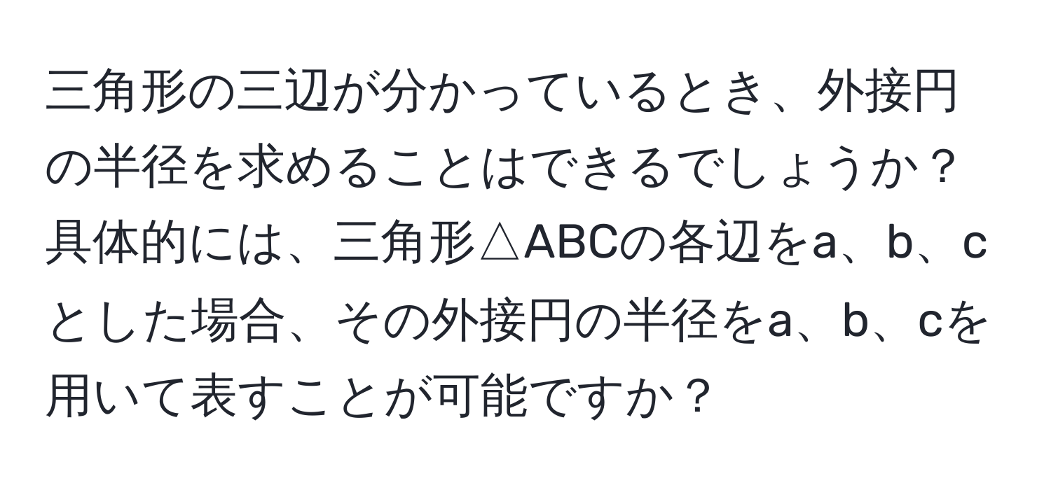 三角形の三辺が分かっているとき、外接円の半径を求めることはできるでしょうか？具体的には、三角形△ABCの各辺をa、b、cとした場合、その外接円の半径をa、b、cを用いて表すことが可能ですか？