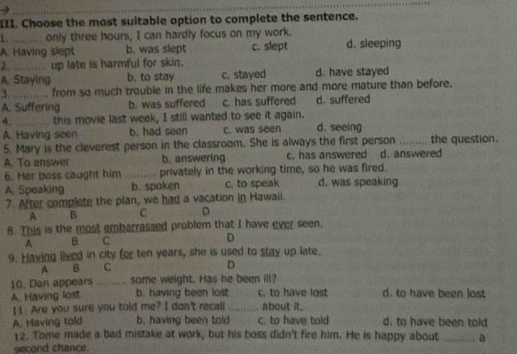 Choose the most suitable option to complete the sentence.
1. only three hours, I can hardly focus on my work.
A. Having slept b. was slept c. slept d. sleeping
2. _ up late is harmful for skin.
A. Staying b. to stay c. stayed d. have stayed
3._ . from so much trouble in the life makes her more and more mature than before.
A. Suffering b. was suffered c. has suffered d. suffered
4. _this movie last week, I still wanted to see it again.
A. Having seen b. had seen c. was seen d. seeing
5. Mary is the cleverest person in the classroom. She is always the first person _the question.
A. To answer b. answering c. has answered d. answered
6. Her boss caught him _privately in the working time, so he was fired.
A. Speaking b. spoken c. to speak d. was speaking
7. After complete the plan, we had a vacation in Hawaii.
A B C D
8. This is the most embarrassed problem that I have ever seen.
A B C D
9. Having lived in city for ten years, she is used to stay up late.
A B C
D
10. Dan appears _ some weight. Has he been ill?
A. Having lost b. having been lost c. to have lost d. to have been lost
11. Are you sure you told me? I don't recall _about it.
A. Having told b. having been told c. to have told d. to have been told
12. Tome made a bad mistake at work, but his boss didn't fire him. He is happy about _a
second chance.