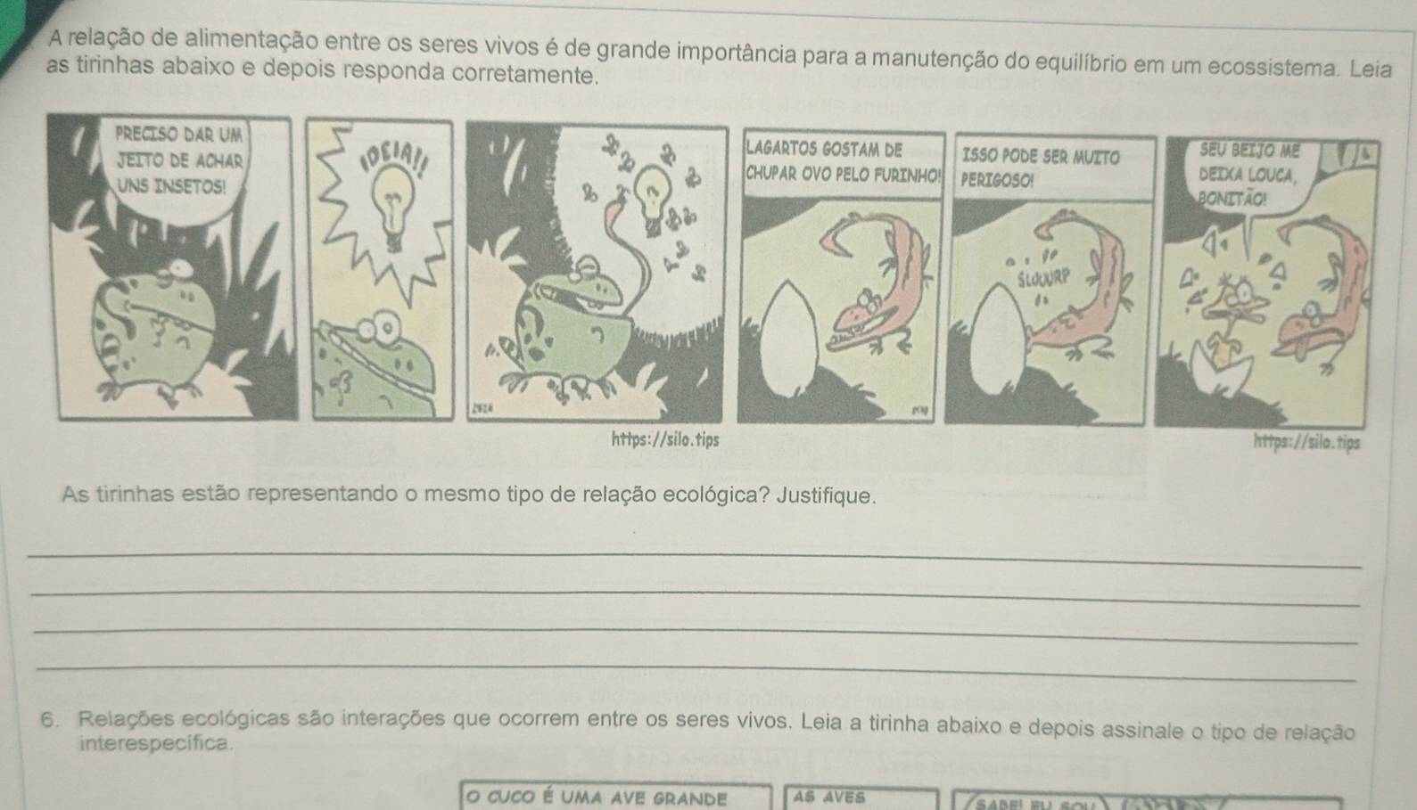 A relação de alimentação entre os seres vivos é de grande importância para a manutenção do equilíbrio em um ecossistema. Leia 
as tirinhas abaixo e depois responda corretamente. 
As tirinhas estão representando o mesmo tipo de relação ecológica? Justifique. 
_ 
_ 
_ 
_ 
6. Relações ecológicas são interações que ocorrem entre os seres vivos. Leia a tirinha abaixo e depois assinale o tipo de relação 
interespecífica. 
o cuco é uma ave grande AS AVES