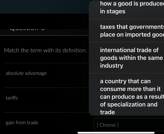 how a good is produce
in stages
taxes that government
place on imported goo 
Match the term with its defnition. international trade of
goods within the same
industry
absolute advantage
a country that can
consume more than it
tariffs can produce as a result
of specialization and
trade
gain from trade
[ Choose ]