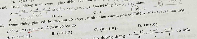 A. A(3;5;3)
89. Trong không gian Oxyz , giao điểm của mật ph bǎng_
Δ : ∵ là điểm M(x_0;y_0;z_0). Giá trị tổng x_0+y_0+z_0
D -2.
C. 5.
A. l . B. 2.
90. Trong không gian với hệ trục tọa độ Ox vz , hình chiếu vuông góc của điểm M(-4;5;2) lên mặt
phẳng (P):y+1=0 là điểm có tọa độ
D. (0;1;0).
A. (-4;-1;2). B. (-4;1;2). C. (0;-1;0). 
cho đường thắng đ :  (x-12)/4 = (y-9)/3 = (z-1)/1  và mặt