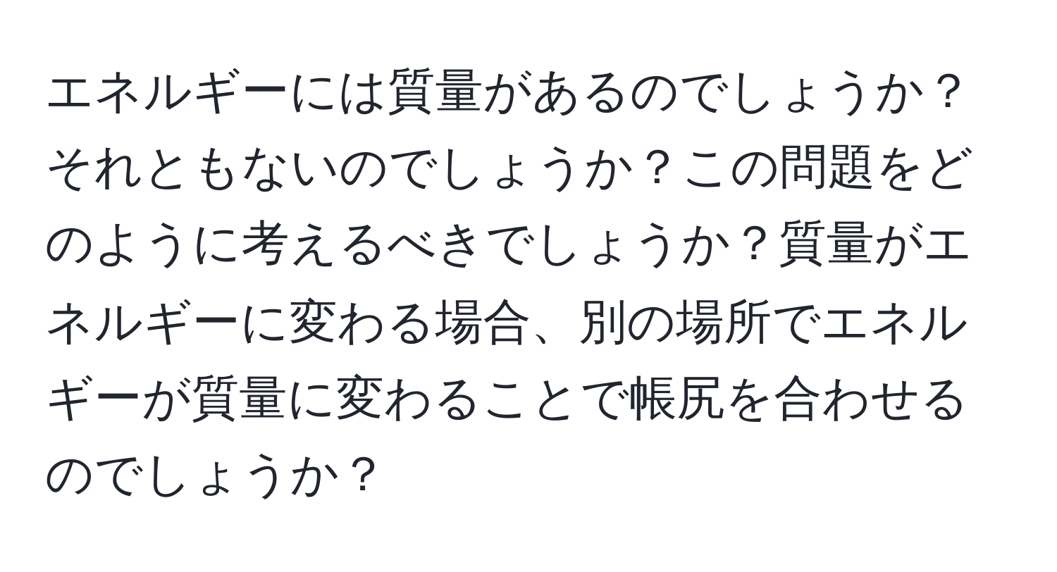 エネルギーには質量があるのでしょうか？それともないのでしょうか？この問題をどのように考えるべきでしょうか？質量がエネルギーに変わる場合、別の場所でエネルギーが質量に変わることで帳尻を合わせるのでしょうか？