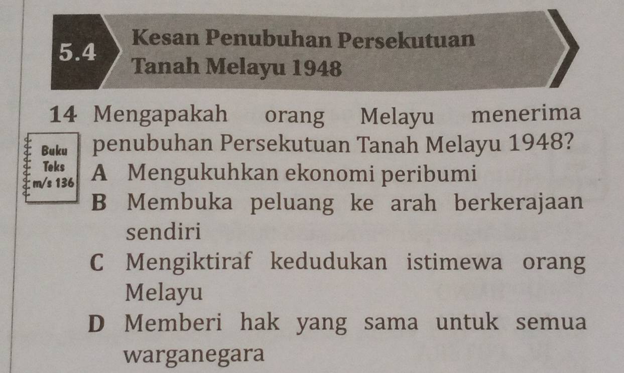 5.4
Kesan Penubuhan Persekutuan
Tanah Melayu 1948
14 Mengapakah orang Melayu menerima
Buku penubuhan Persekutuan Tanah Melayu 1948?
Teks
m/s 136 A Mengukuhkan ekonomi peribumi
B Membuka peluang ke arah berkerajaan
sendiri
C Mengiktiraf kedudukan istimewa orang
Melayu
D Memberi hak yang sama untuk semua
warganegara