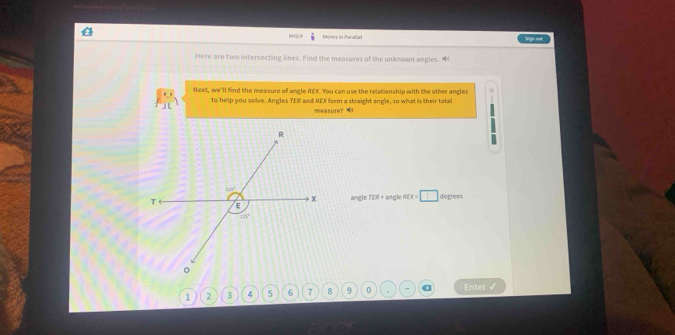 MI]L9 overset .8 Moves in Paratlad singn mot
Here are two intersecting lines. Find the measures of the unknown angles. 4
Next, we'll find the measure of angle REX. You can use the relationship with the other angles
to help you solve. Angles TER and REX form a straight angle, so what is their total
measure? 
angle TER+60 gle RCX=□ degrees
1 2       9 0 , Enter √