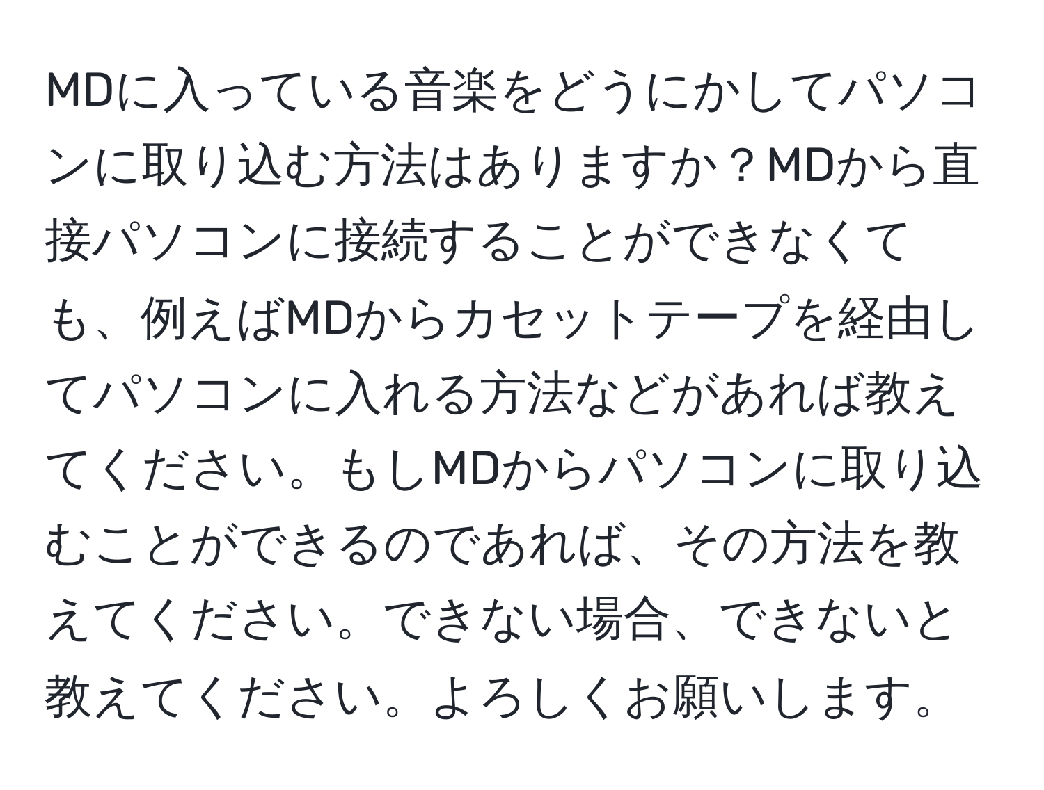 MDに入っている音楽をどうにかしてパソコンに取り込む方法はありますか？MDから直接パソコンに接続することができなくても、例えばMDからカセットテープを経由してパソコンに入れる方法などがあれば教えてください。もしMDからパソコンに取り込むことができるのであれば、その方法を教えてください。できない場合、できないと教えてください。よろしくお願いします。