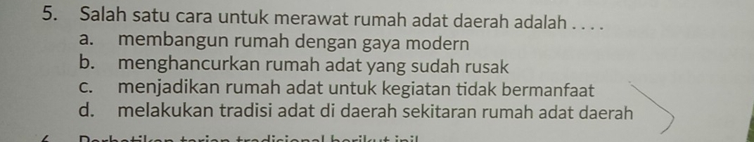 Salah satu cara untuk merawat rumah adat daerah adalah . . . .
a. membangun rumah dengan gaya modern
b. menghancurkan rumah adat yang sudah rusak
c. menjadikan rumah adat untuk kegiatan tidak bermanfaat
d. melakukan tradisi adat di daerah sekitaran rumah adat daerah