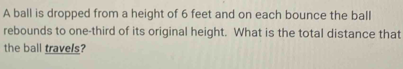 A ball is dropped from a height of 6 feet and on each bounce the ball 
rebounds to one-third of its original height. What is the total distance that 
the ball travels?