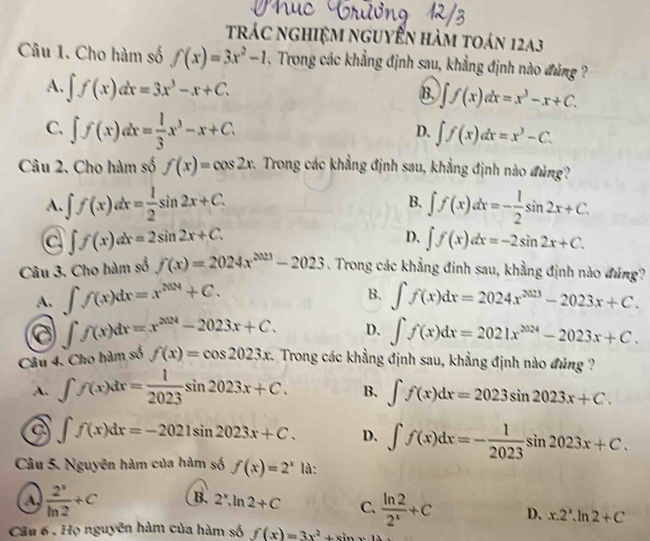 trác nghiệm nguyễn hàm toán 12a3
Câu 1. Cho hàm số f(x)=3x^2-1. Trong các khẳng định sau, khẳng định nào đúng ?
A. ∈t f(x)dx=3x^3-x+C.
B. ∈t f(x)dx=x^3-x+C.
C. ∈t f(x)dx= 1/3 x^3-x+C.
D. ∈t f(x)dx=x^3-C.
Câu 2. Cho hàm số f(x)=cos 2x c. Trong các khẳng định sau, khẳng định nào đúng?
A. ∈t f(x)dx= 1/2 sin 2x+C. B. ∈t f(x)dx=- 1/2 sin 2x+C.
a ∈t f(x)dx=2sin 2x+C.
D. ∈t f(x)dx=-2sin 2x+C.
Câu 3. Cho hàm số f(x)=2024x^(2023)-2023. Trong các khẳng đinh sau, khẳng định nào đúng?
B.
A. ∈t f(x)dx=x^(2024)+C. ∈t f(x)dx=2024x^(2023)-2023x+C.
a ∈t f(x)dx=x^(2024)-2023x+C.
D. ∈t f(x)dx=2021x^(2024)-2023x+C.
Câu 4. Cho hàm số f(x)=cos 2023x c. Trong các khẳng định sau, khẳng định nào đúng ?
A. ∈t f(x)dx= 1/2023 sin 2023x+C. ∈t f(x)dx=2023sin 2023x+C.
B.
a ∈t f(x)dx=-2021sin 2023x+C. D. ∈t f(x)dx=- 1/2023 sin 2023x+C.
Câu 5. Nguyên hàm của hàm số f(x)=2^x là:
a  2^x/ln 2 +C
B. 2^x,ln 2+C
C.  ln 2/2^x +C
D. x.2^x.ln 2+C
Cầu 6 . Họ nguyên hàm của hàm số f(x)=3x^2+sin x