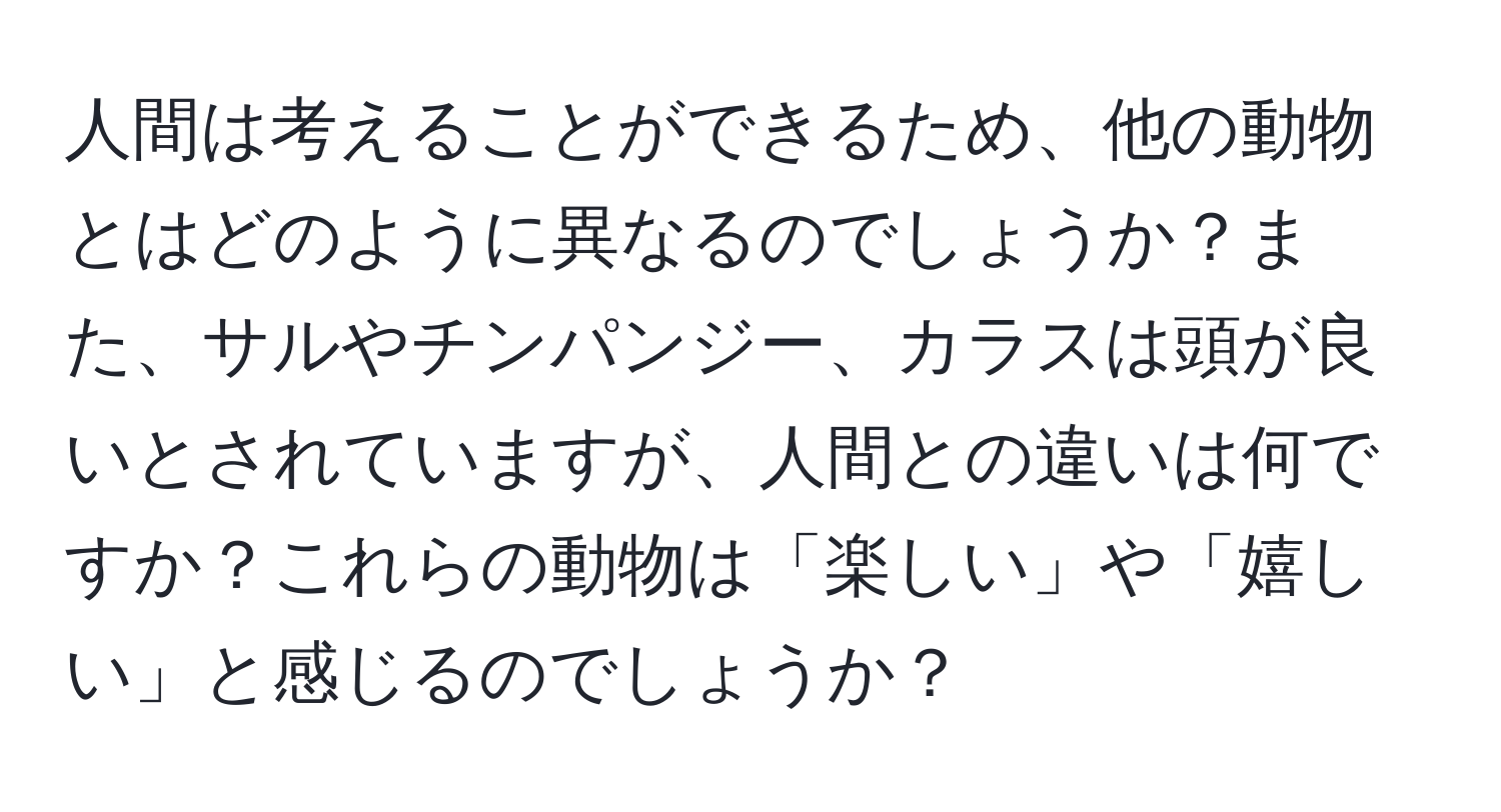 人間は考えることができるため、他の動物とはどのように異なるのでしょうか？また、サルやチンパンジー、カラスは頭が良いとされていますが、人間との違いは何ですか？これらの動物は「楽しい」や「嬉しい」と感じるのでしょうか？