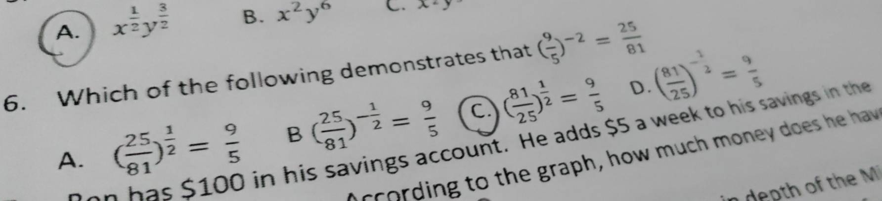 A. x^(frac 1)2y^(frac 3)2
B. x^2y^6 C. x^2
6. Which of the following demonstrates that ( 9/5 )^-2= 25/81 
D.
A. ( 25/81 )^ 1/2 = 9/5  B ( 25/81 )^- 1/2 = 9/5  c. ( 81/25 )^ 1/2 = 9/5  ( 81/25 )^- 1/2 = 9/5 
has $100 in his savings account. He adds $5 a week to his savings in the
c to t e graph, how much money does he hav 
dep th of the M