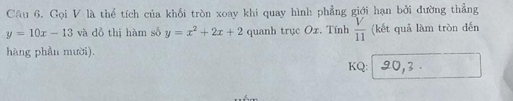 Gọi V là thể tích của khối tròn xoay khi quay hình phẳng giới hạn bởi đường thẳng
y=10x-13 và dồ thị hàm số y=x^2+2x+2 quanh trục Ox. Tính  V/11  (kết quả làm tròn đến 
hàng phần mười). 
KQ: