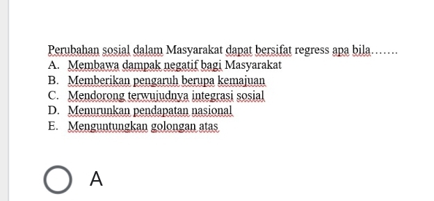 Perubahan sosial dalam Masyarakat dapat bersifat regress apa bila…..
A. Membawa dampak negatif bagi Masyarakat
B. Memberikan pengaruh berupa kemajuan
C. Mendorong terwujudnya integrasi sosial
D. Menurunkan pendapatan nasional
E. Menguntungkan golongan atas
A