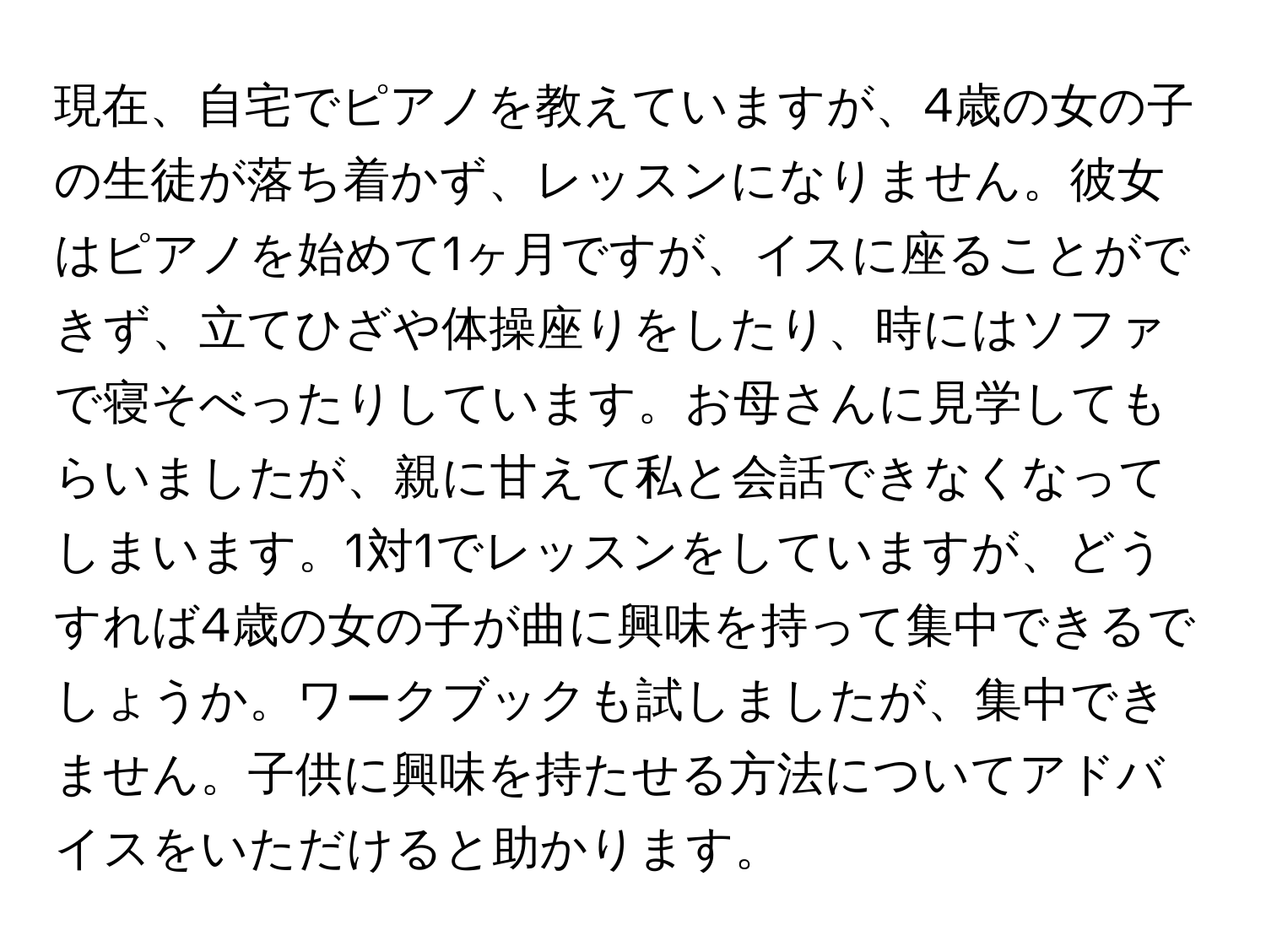 現在、自宅でピアノを教えていますが、4歳の女の子の生徒が落ち着かず、レッスンになりません。彼女はピアノを始めて1ヶ月ですが、イスに座ることができず、立てひざや体操座りをしたり、時にはソファで寝そべったりしています。お母さんに見学してもらいましたが、親に甘えて私と会話できなくなってしまいます。1対1でレッスンをしていますが、どうすれば4歳の女の子が曲に興味を持って集中できるでしょうか。ワークブックも試しましたが、集中できません。子供に興味を持たせる方法についてアドバイスをいただけると助かります。