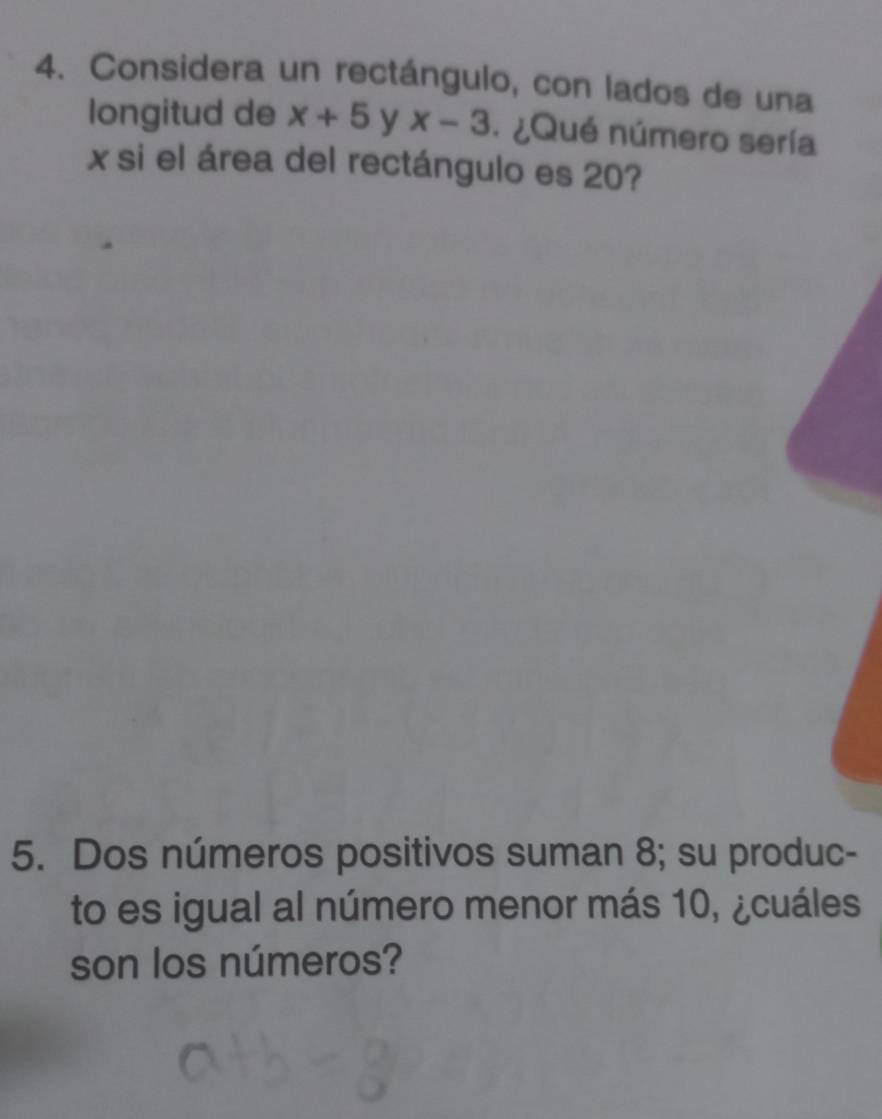 Considera un rectángulo, con lados de una 
longitud de x+5 y x-3. ¿Qué número sería
x si el área del rectángulo es 20? 
5. Dos números positivos suman 8; su produc- 
to es igual al número menor más 10, ¿cuáles 
son los números?