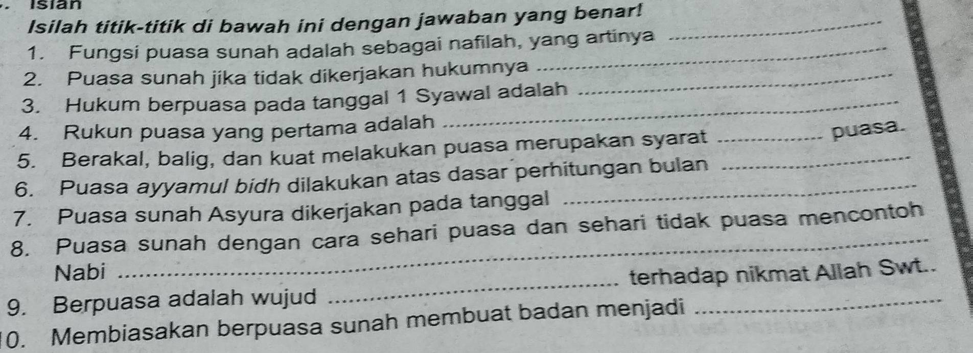 Isian 
Isilah titik-titik di bawah ini dengan jawaban yang benar!_ 
1. Fungsi puasa sunah adalah sebagai nafilah, yang artinya 
2. Puasa sunah jika tidak dikerjakan hukumnya_ 
3. Hukum berpuasa pada tanggal 1 Syawal adalah 
4. Rukun puasa yang pertama adalah 
5. Berakal, balig, dan kuat melakukan puasa merupakan syarat__ 
puasa. 
6. Puasa ayyamul bidh dilakukan atas dasar perhitungan bulan 
7. Puasa sunah Asyura dikerjakan pada tanggal 
8. Puasa sunah dengan cara sehari puasa dan sehari tidak puasa mencontoh 
Nabi 
_ 
9. Berpuasa adalah wujud _terhadap nikmat Allah Swt.. 
0. Membiasakan berpuasa sunah membuat badan menjadi