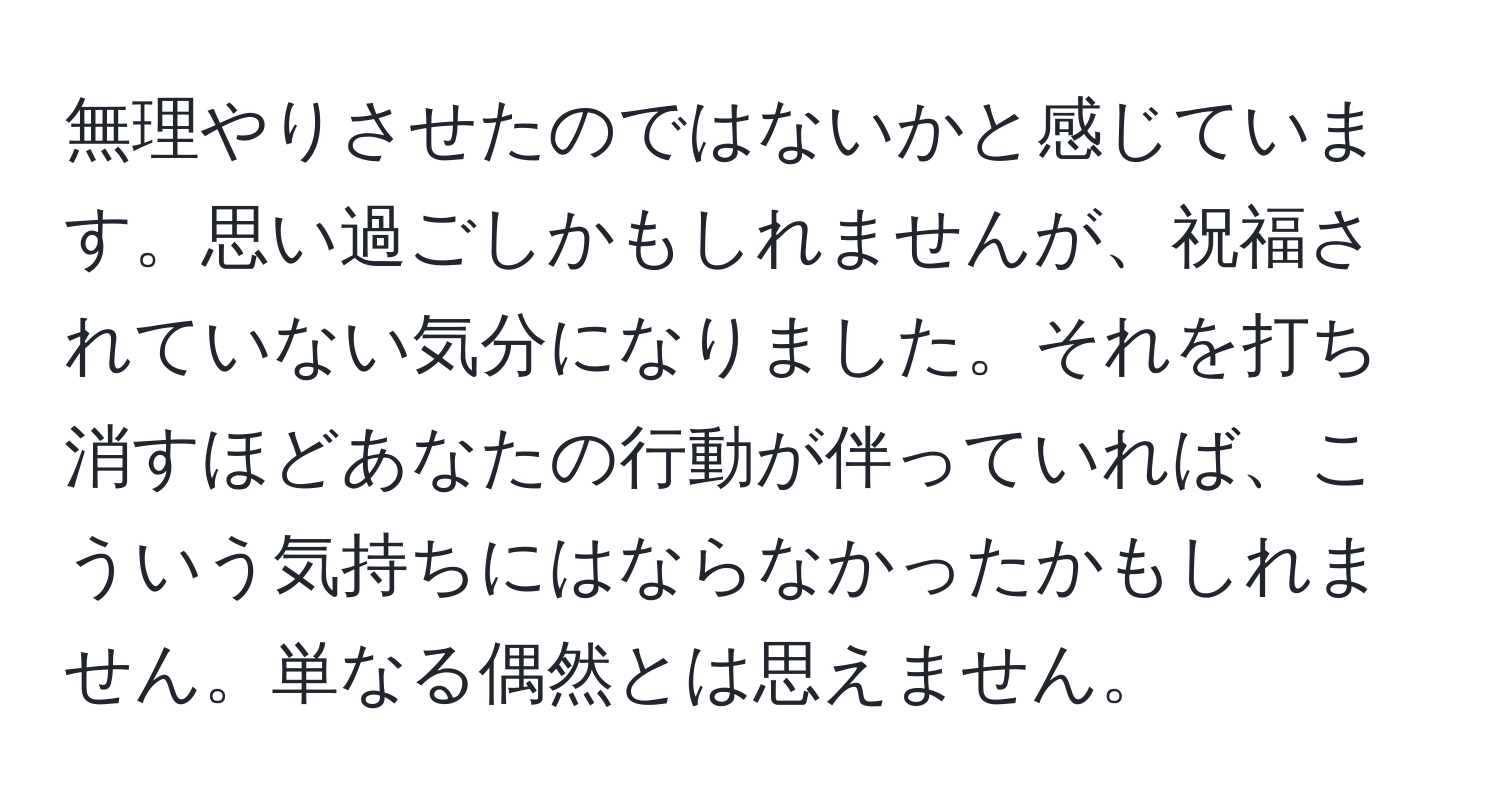 無理やりさせたのではないかと感じています。思い過ごしかもしれませんが、祝福されていない気分になりました。それを打ち消すほどあなたの行動が伴っていれば、こういう気持ちにはならなかったかもしれません。単なる偶然とは思えません。