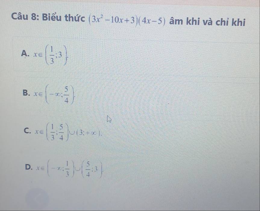 Biểu thức (3x^2-10x+3)(4x-5) âm khi và chỉ khi
A. x∈ ( 1/3 ;3).
B. x∈ (-∈fty , 5/4 ).
C. x∈ ( 1/3 ; 5/4 )∪ (3;+∈fty ).
D. x∈ (-x: 1/3 )∪ ( 5/4 :3).