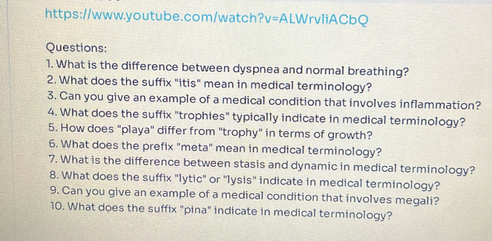 https://www.youtube.com/watch? V= ALWrvIiACbQ 
Questions: 
1. What is the difference between dyspnea and normal breathing? 
2. What does the suffix "itis" mean in medical terminology? 
3. Can you give an example of a medical condition that involves inflammation? 
4. What does the suffix "trophies" typically indicate in medical terminology? 
5. How does "playa" differ from "trophy" in terms of growth? 
6. What does the prefix "meta" mean in medical terminology? 
7. What is the difference between stasis and dynamic in medical terminology? 
8. What does the suffix "lytic" or 'lysis" indicate in medical terminology? 
9. Can you give an example of a medical condition that involves megali? 
10. What does the suffix "pina" indicate in medical terminology?