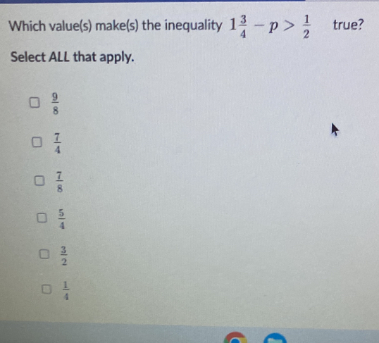 Which value(s) make(s) the inequality 1 3/4 -p> 1/2  true?
Select ALL that apply.
 9/8 
 7/4 
 7/8 
 5/4 
 3/2 
 1/4 