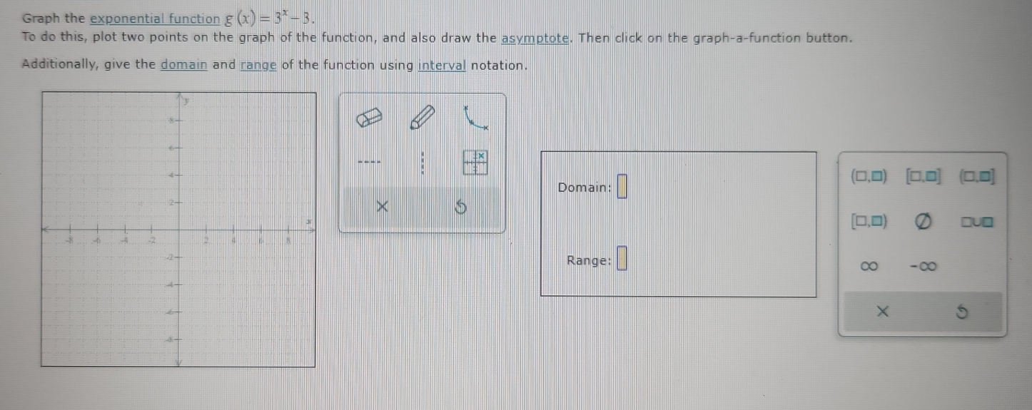 Graph the exponential function g(x)=3^x-3. 
To do this, plot two points on the graph of the function, and also draw the asymptote. Then click on the graph-a-function button.
Additionally, give the domain and range of the function using interval notation.
(□,□)
Domain: □ [□,□] (□,0]
×
[□,□)
ruD
Range:
∞ -∞
X