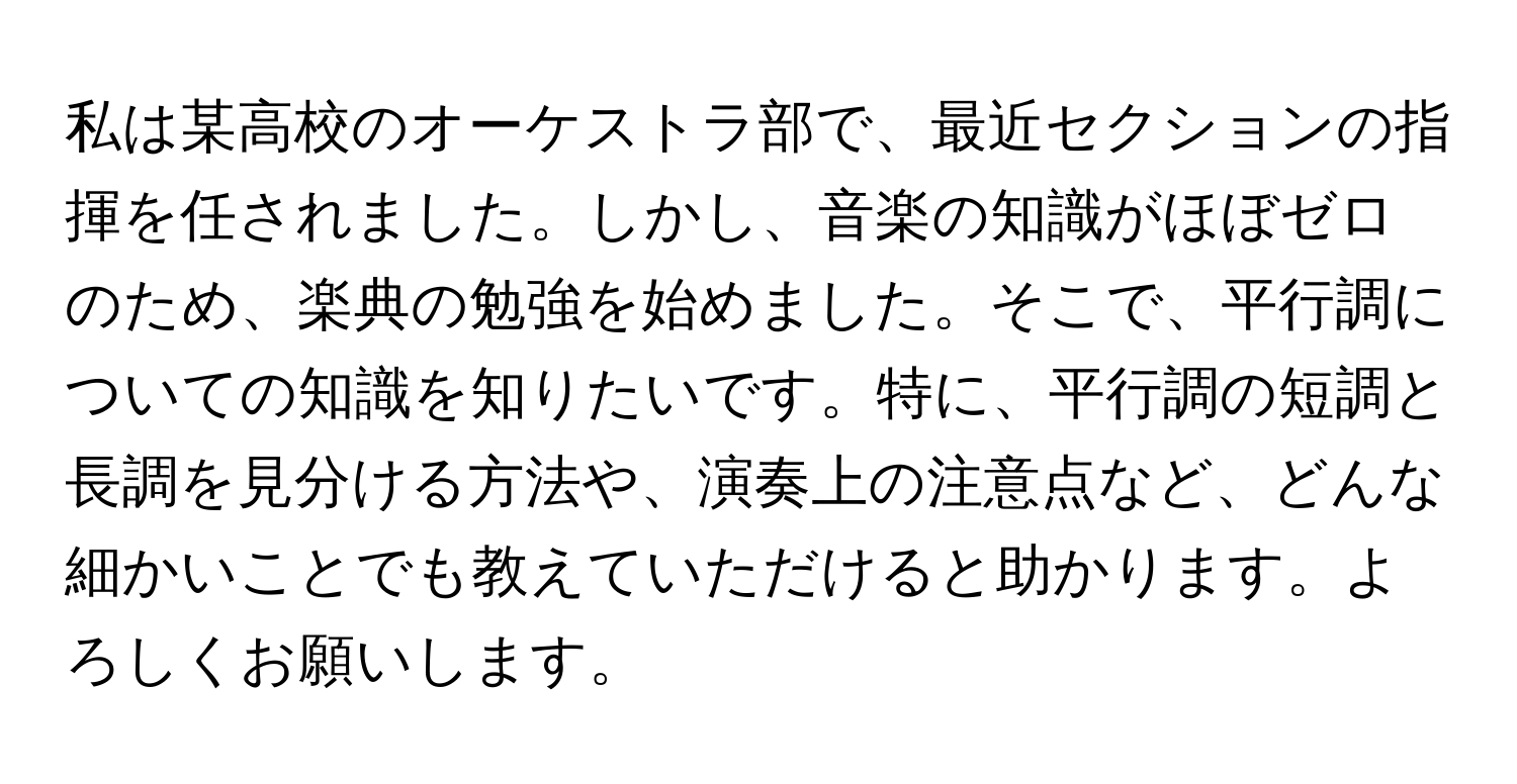 私は某高校のオーケストラ部で、最近セクションの指揮を任されました。しかし、音楽の知識がほぼゼロのため、楽典の勉強を始めました。そこで、平行調についての知識を知りたいです。特に、平行調の短調と長調を見分ける方法や、演奏上の注意点など、どんな細かいことでも教えていただけると助かります。よろしくお願いします。