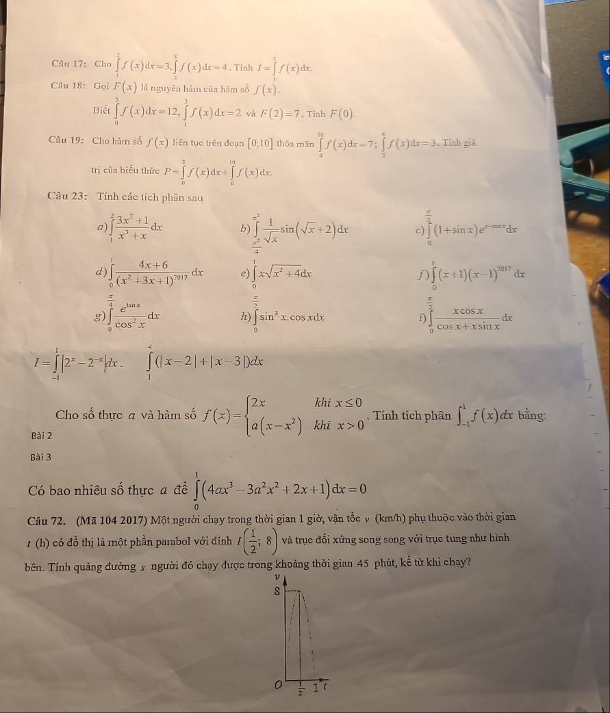 Cho ∈tlimits _1^(3f(x)dx=3,∈tlimits _2^5f(x)dx=4. Tinh I=∈tlimits _0^5f(x)dx.
in
Câu 18: Gọi F(x) là nguyên hàm của hàm số f(x).
Biết ∈tlimits _0^3f(x)dx=12,∈tlimits _1^3f(x)dx=2 và F(2)=7. Tinh F(0).
Câu 19: Cho hàm số f(x) liên tục trên đoạn [0:10] thōa mãn ∈tlimits _0^(10)f(x)dx=7;∈tlimits _2^6f(x)dx=3. ^) Tinh giả
trị của biểu thức P=∈tlimits _0^(2f(x)dx+∈tlimits _6^(10)f(x)dx.
Câu 23: Tính các tích phân sau
a ∈tlimits _1^2frac 3x^2)+1x^3+xdx
C )∈tlimits _0^((frac π)2)(1+sin x)e^(x-cos x)dx
b) ∈tlimits _x^2^=2 1/sqrt(x) sin (sqrt(x)+2)dx x°
d) ∈tlimits _0^(1frac 4x+6)(x^2+3x+1)^2017dx e) ∈tlimits _0^(1xsqrt(x^2)+4)dx ∈tlimits (x+1)(x-1)^2017dx
g ∈tlimits _0^((frac π)4) e^(tan x)/cos^2x dx
h) ∈tlimits _0^(2sin ^3)x.cos xdx ∈tlimits _0^(2frac xcos x)cos x+xsin xdx
i)
I=∈tlimits _(-1)^1|2^x-2^(-x)|dx. ∈tlimits _1^(4(|x-2|+|x-3|)dx
Cho Swidehat O) thực a và hàm số f(x)=beginarrayl 2xkhix≤ 0 a(x-x^2)khix>0endarray.. Tính tích phân ∈t _(-1)^1f(x)dx c bằng:
Bài 2
Bài 3
Có bao nhiêu số thực a để ∈tlimits _0^(1(4ax^3)-3a^2x^2+2x+1)dx=0
Câu 72. (Mã 104 2017) Một người chạy trong thời gian 1 giờ, vận tốc ν (km/h) phụ thuộc vào thời gian
t (h) có đồ thị là một phần parabol với đỉnh I( 1/2 ;8) và trục đối xứng song song với trục tung như hình
bên. Tính quảng đường s người đó chạy được trong khoảng thời gian 45 phút, kể từ khi chay?
ν
8
0  1/2  1