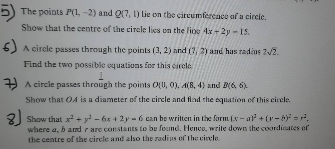 The points P(1,-2) and Q(7,1) lie on the circumference of a circle. 
Show that the centre of the circle lies on the line 4x+2y=15. 
A circle passes through the points (3,2) and (7,2) and has radius 2sqrt(2). 
Find the two possible equations for this circle. 
A circle passes through the points O(0,0), A(8,4) and B(6,6). 
Show that OA is a diameter of the circle and find the equation of this circle. 
Show that x^2+y^2-6x+2y=6 can be written in the form (x-a)^2+(y-b)^2=r^2, 
where a, b and r are constants to be found. Hence, write down the coordinates of 
the centre of the circle and also the radius of the circle.