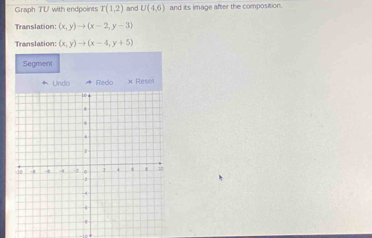 Graph TU with endpoints T(1,2) and U(4,6) and its image after the composition. 
Translation: (x,y)to (x-2,y-3)
Translation: (x,y)to (x-4,y+5)
Segment 
Undo Redo × Reset 
-10