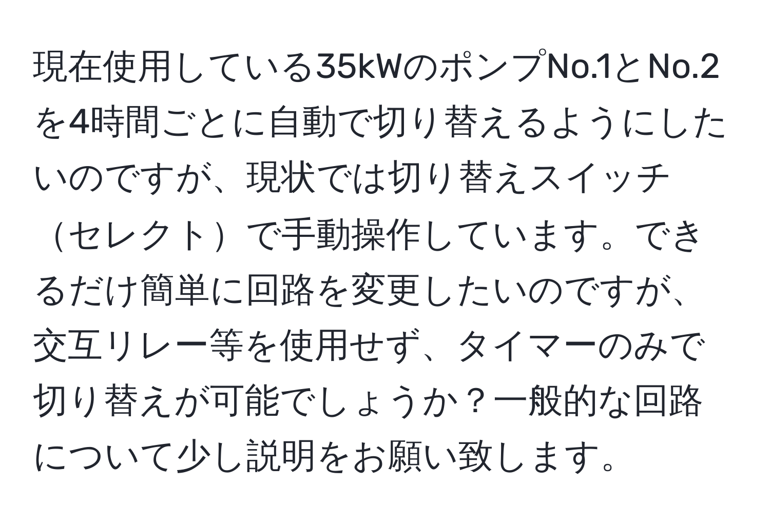 現在使用している35kWのポンプNo.1とNo.2を4時間ごとに自動で切り替えるようにしたいのですが、現状では切り替えスイッチセレクトで手動操作しています。できるだけ簡単に回路を変更したいのですが、交互リレー等を使用せず、タイマーのみで切り替えが可能でしょうか？一般的な回路について少し説明をお願い致します。