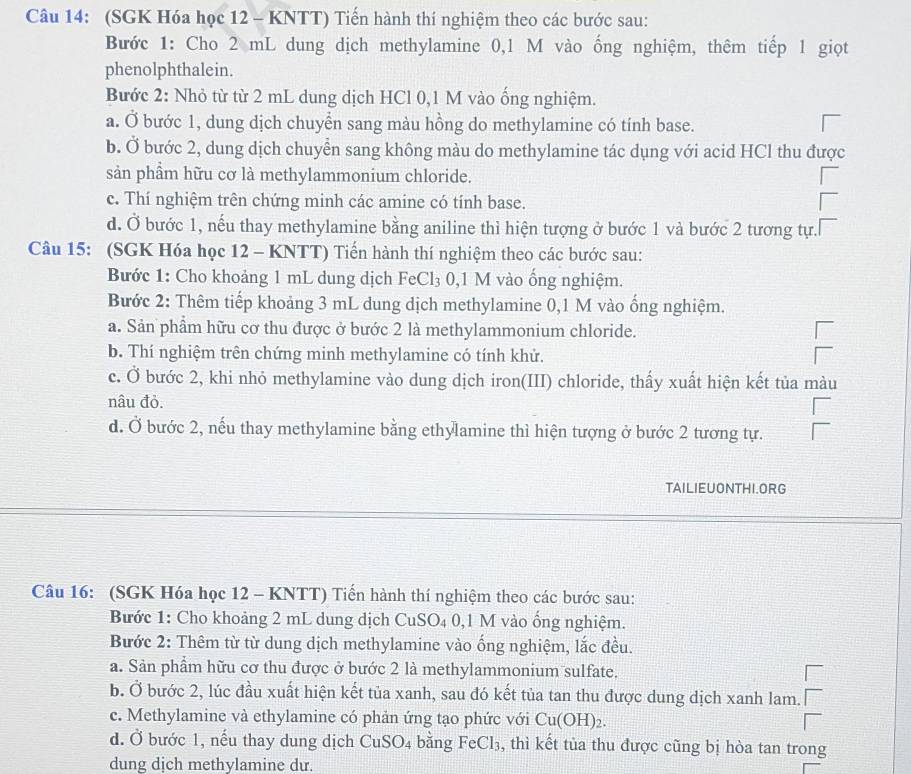 (SGK Hóa học 12 - KNTT) Tiến hành thí nghiệm theo các bước sau:
Bước 1: Cho 2 mL dung dịch methylamine 0,1 M vào ống nghiệm, thêm tiếp 1 giọt
phenolphthalein.
Bước 2: Nhỏ từ từ 2 mL dung dịch HCl 0,1 M vào ổng nghiệm.
a. Ở bước 1, dung dịch chuyển sang màu hồng do methylamine có tính base.
b. Ở bước 2, dung dịch chuyển sang không màu do methylamine tác dụng với acid HCl thu được
sản phẩm hữu cơ là methylammonium chloride.
c. Thí nghiệm trên chứng minh các amine có tính base.
d. Ở bước 1, nếu thay methylamine bằng aniline thì hiện tượng ở bước 1 và bước 2 tương tự.
Câu 15: (SGK Hóa học 12 - KNTT) Tiến hành thí nghiệm theo các bước sau:
Bước 1: Cho khoảng 1 mL dung dịch FeCl₃ 0,1 M vào ống nghiệm.
Bước 2: Thêm tiếp khoảng 3 mL dung dịch methylamine 0,1 M vào ống nghiệm.
a. Sản phẩm hữu cơ thu được ở bước 2 là methylammonium chloride.
b. Thí nghiệm trên chứng minh methylamine có tính khử.
c. Ở bước 2, khi nhỏ methylamine vào dung dịch iron(III) chloride, thấy xuất hiện kết tủa màu
nâu đỏ.
d. Ở bước 2, nếu thay methylamine bằng ethylamine thì hiện tượng ở bước 2 tương tự.
TAILIEUONTHI.ORG
Câu 16: (SGK Hóa học 12 - KNTT) Tiến hành thí nghiệm theo các bước sau:
Bước 1: Cho khoảng 2 mL dung dịch CuSO_4C 0,1 M vào ống nghiệm.
Bước 2: Thêm từ từ dung dịch methylamine vào ống nghiệm, lắc đều.
a. Sản phẩm hữu cơ thu được ở bước 2 là methylammonium sulfate.
b. Ở bước 2, lúc đầu xuất hiện kết tủa xanh, sau đó kết tủa tan thu được dung dịch xanh lam.
c. Methylamine và ethylamine có phản ứng tạo phức với Cu(OH)_2.
d. Ở bước 1, nếu thay dung dịch CuSO_4 bǎng FeCl_3 , thì kết tùa thu được cũng bị hòa tan trong
dung dịch methylamine du.