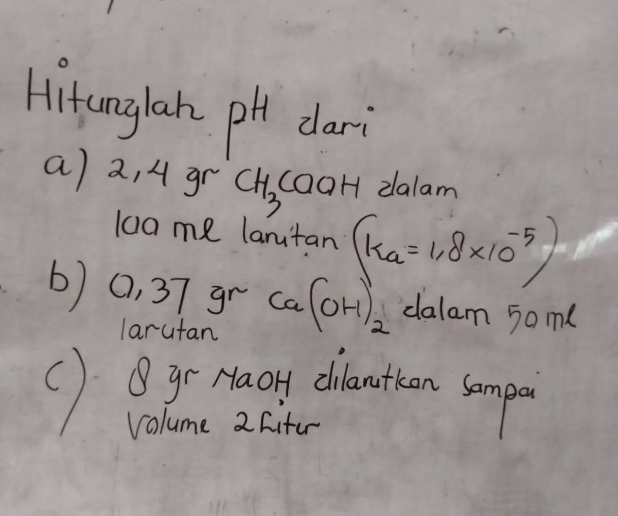 Hitanglah pH dari 
a) 2, 4 gr CH_3 caoH dalam 
lo0me lanitan (ka=1.8* 10^(-5))
b) (, 37 gr Ca(OH)_2 dalam 5am ( 
larutan 
() Bgr Maoy clbootion somp 
Volume 2 Cifer