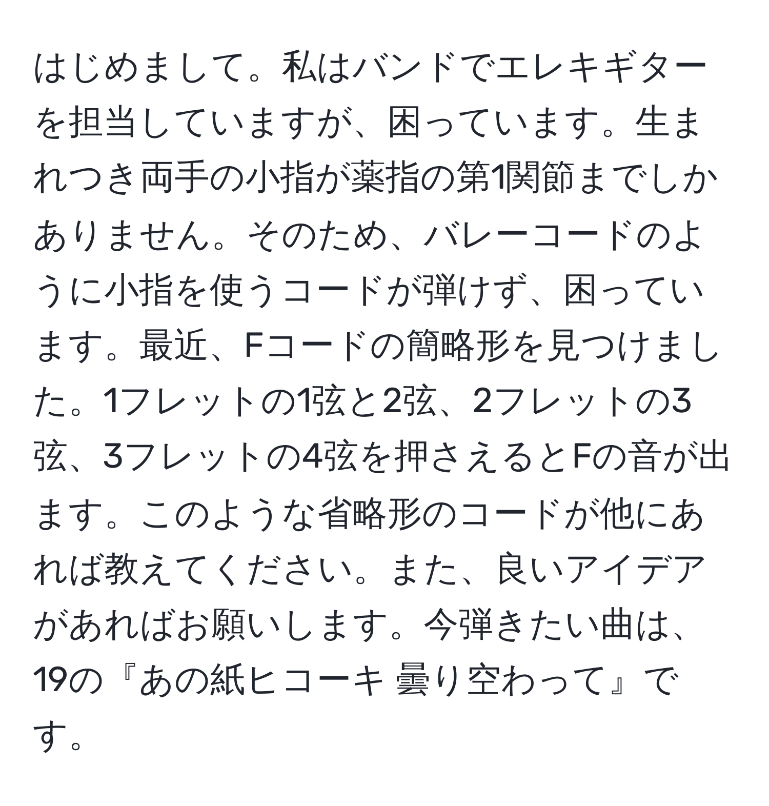 はじめまして。私はバンドでエレキギターを担当していますが、困っています。生まれつき両手の小指が薬指の第1関節までしかありません。そのため、バレーコードのように小指を使うコードが弾けず、困っています。最近、Fコードの簡略形を見つけました。1フレットの1弦と2弦、2フレットの3弦、3フレットの4弦を押さえるとFの音が出ます。このような省略形のコードが他にあれば教えてください。また、良いアイデアがあればお願いします。今弾きたい曲は、19の『あの紙ヒコーキ 曇り空わって』です。