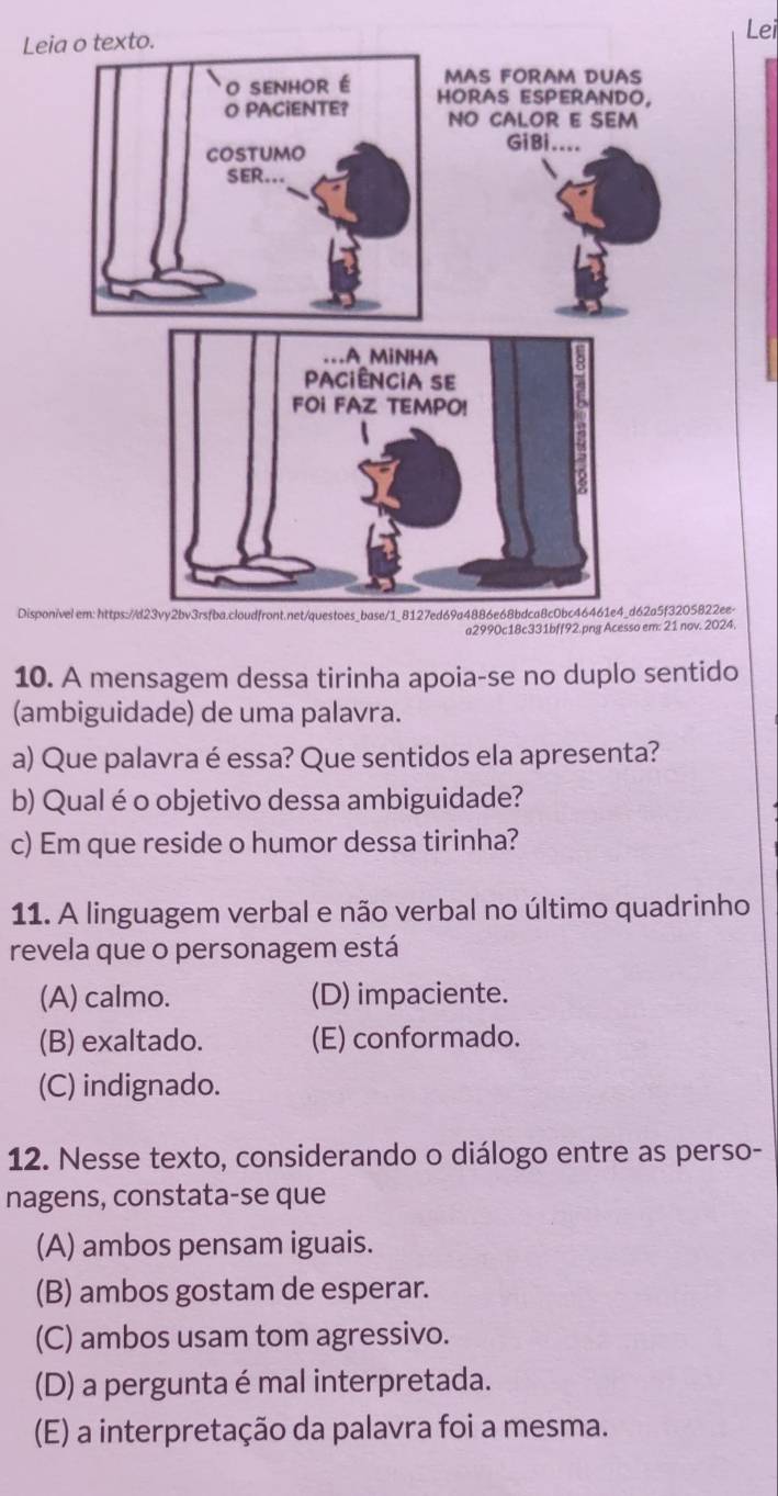 Leia
Disponiv5822ee-
a2990c18c331bff92.png Acesso em: 21 nov. 2024
10. A mensagem dessa tirinha apoia-se no duplo sentido
(ambiguidade) de uma palavra.
a) Que palavra é essa? Que sentidos ela apresenta?
b) Qual é o objetivo dessa ambiguidade?
c) Em que reside o humor dessa tirinha?
11. A linguagem verbal e não verbal no último quadrinho
revela que o personagem está
(A) calmo. (D) impaciente.
(B) exaltado. (E) conformado.
(C) indignado.
12. Nesse texto, considerando o diálogo entre as perso-
nagens, constata-se que
(A) ambos pensam iguais.
(B) ambos gostam de esperar.
(C) ambos usam tom agressivo.
(D) a pergunta é mal interpretada.
(E) a interpretação da palavra foi a mesma.