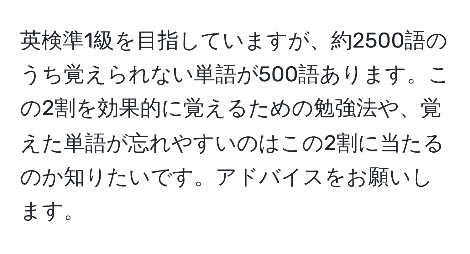 英検準1級を目指していますが、約2500語のうち覚えられない単語が500語あります。この2割を効果的に覚えるための勉強法や、覚えた単語が忘れやすいのはこの2割に当たるのか知りたいです。アドバイスをお願いします。