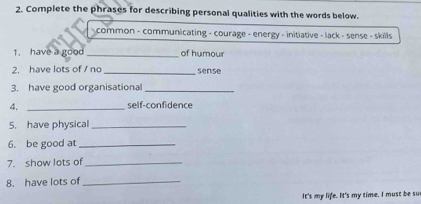 Complete the phrases for describing personal qualities with the words below. 
common - communicating - courage - energy - initiative - lack - sense - skills 
1. have a good _of humour 
2. have lots of / no _sense 
3. have good organisational_ 
4. _self-confidence 
5. have physical_ 
6. be good at_ 
7. show lots of_ 
8. have lots of_ 
It's my life. It's my time. I must be su