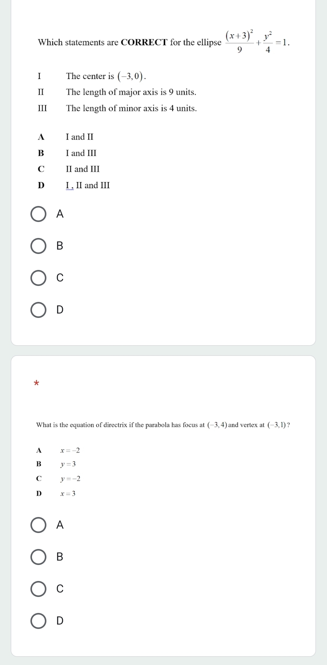 Which statements are CORRECT for the ellipse frac (x+3)^29+ y^2/4 =1. 
I The center is (-3,0). 
II The length of major axis is 9 units.
III The length of minor axis is 4 units.
A I and II
B I and III
C II and III
D I , II and III
A
B
C
D
*
What is the equation of directrix if the parabola has focus at (-3,4) and vertex at (-3,1)
A x=-2
B y=3
C y=-2
x=3
A
B
C
D