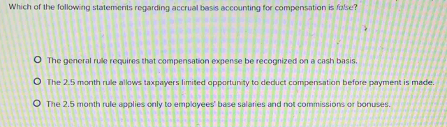 Which of the following statements regarding accrual basis accounting for compensation is folse?
The general rule requires that compensation expense be recognized on a cash basis.
The 2.5 month rule allows taxpayers limited opportunity to deduct compensation before payment is made.
The 2.5 month rule applies only to employees' base salaries and not commissions or bonuses.