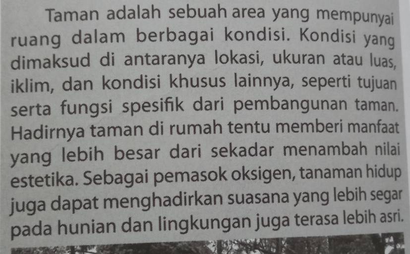 Taman adalah sebuah area yang mempunyai 
ruang dalam berbagai kondisi. Kondisi yang 
dimaksud di antaranya lokasi, ukuran atau luas, 
iklim, dan kondisi khusus lainnya, seperti tujuan 
serta fungsi spesifik dari pembangunan taman. 
Hadirnya taman di rumah tentu memberi manfaat 
yang lebih besar dari sekadar menambah nilai 
estetika. Sebagai pemasok oksigen, tanaman hidup 
juga dapat menghadirkan suasana yang lebih segar 
pada hunian dan lingkungan juga terasa lebih asri. 
va