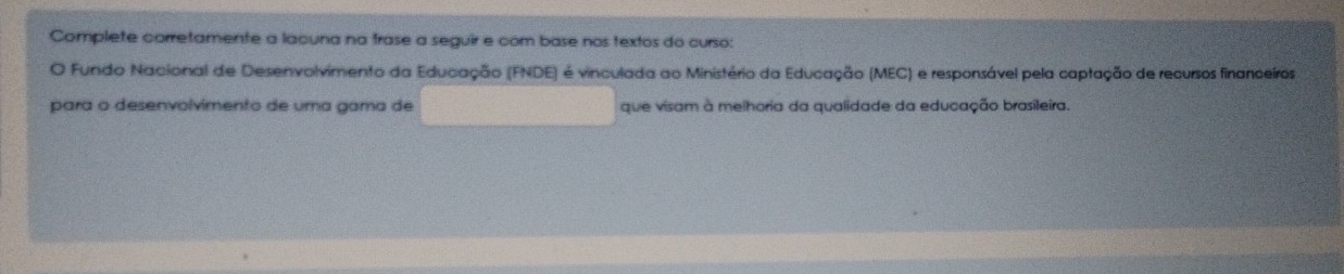 Complete corretamente a lacuna na frase a seguir e com base nos textos do curso: 
O Fundo Nacional de Desenvolvimento da Educação (FNDE) é vinculada ao Ministério da Educação (MEC) e responsável pela captação de recursos financeros 
para o desenvolvimento de uma gama de que visam à melhoria da qualidade da educação brasileira.